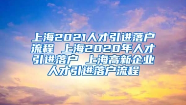 上海2021人才引进落户流程 上海2020年人才引进落户 上海高新企业人才引进落户流程