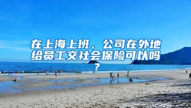 在上海上班，公司在外地给员工交社会保险可以吗？