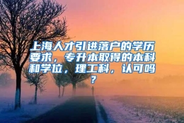 上海人才引进落户的学历要求，专升本取得的本科和学位，理工科，认可吗？