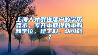 上海人才引进落户的学历要求，专升本取得的本科和学位，理工科，认可吗？