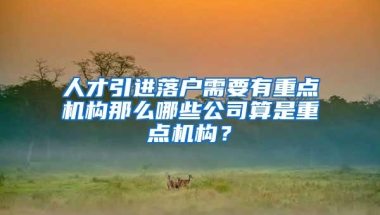 人才引进落户需要有重点机构那么哪些公司算是重点机构？