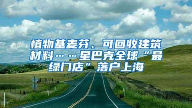 植物基麦芬、可回收建筑材料……星巴克全球“最绿门店”落户上海