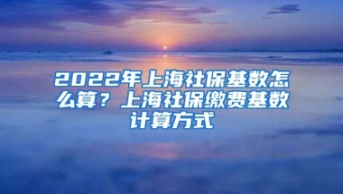 2022年上海社保基数怎么算？上海社保缴费基数计算方式