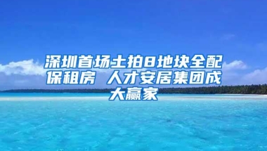 深圳首场土拍8地块全配保租房 人才安居集团成大赢家