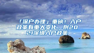 「深户办理」重磅！入户政策有重大变化，附2021深圳入户政策