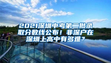 2021深圳中考第二批录取分数线公布！非深户在深圳上高中有多难？