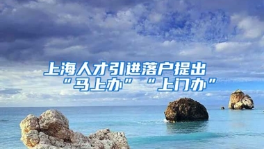 上海人才引进落户提出“马上办”“上门办”