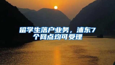 留学生落户业务，浦东7个网点均可受理