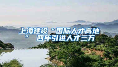 上海建设“国际人才高地” 四年引进人才三万