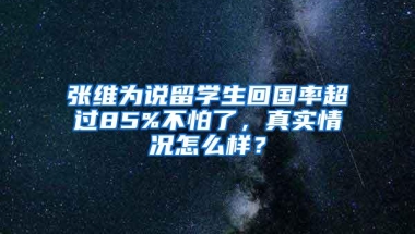 张维为说留学生回国率超过85%不怕了，真实情况怎么样？