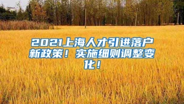 2021上海人才引进落户新政策！实施细则调整变化！