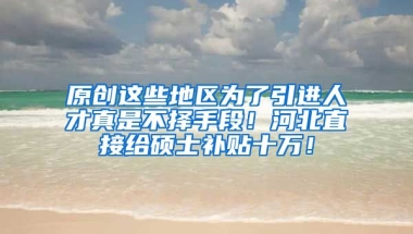 原创这些地区为了引进人才真是不择手段！河北直接给硕士补贴十万！