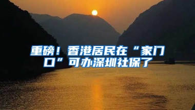 重磅！香港居民在“家门口”可办深圳社保了