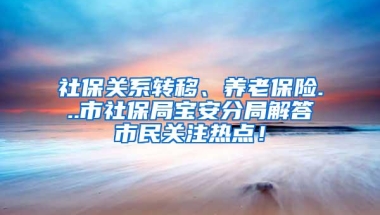 社保关系转移、养老保险...市社保局宝安分局解答市民关注热点！