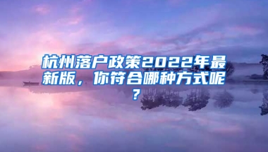 杭州落户政策2022年最新版，你符合哪种方式呢？