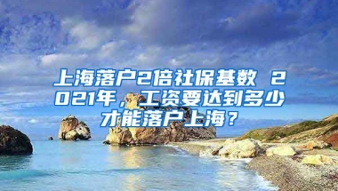 上海落户2倍社保基数 2021年，工资要达到多少才能落户上海？