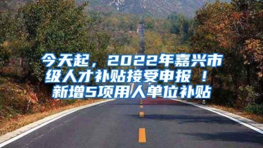 今天起，2022年嘉兴市级人才补贴接受申报 ! 新增5项用人单位补贴