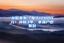 补贴发布：每人12000元！补贴3年，非深户也有份