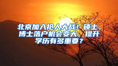 北京加入抢人大战！硕士、博士落户机会变大，提升学历有多重要？