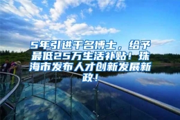 5年引进千名博士，给予最低25万生活补贴！珠海市发布人才创新发展新政！