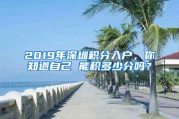 2019年深圳积分入户，你知道自己 能积多少分吗？