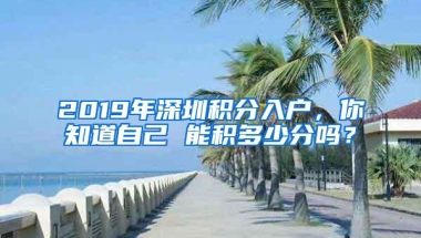 2019年深圳积分入户，你知道自己 能积多少分吗？