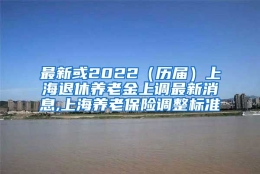 最新或2022（历届）上海退休养老金上调最新消息,上海养老保险调整标准