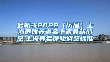 最新或2022（历届）上海退休养老金上调最新消息,上海养老保险调整标准