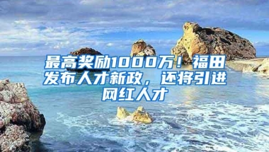 最高奖励1000万！福田发布人才新政，还将引进网红人才