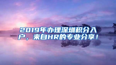 2019年办理深圳积分入户，来自HR的专业分享！