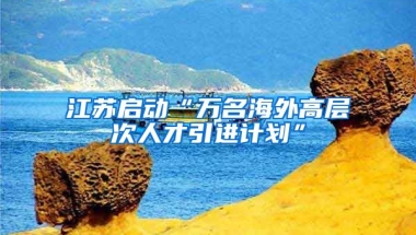 江苏启动“万名海外高层次人才引进计划”