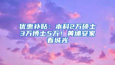 优惠补贴：本科2万硕士3万博士5万！黄埔安家看城光