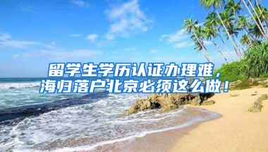 留学生学历认证办理难，海归落户北京必须这么做！