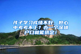 孩子学习成绩不好，担心中考考不上？办一个深圳户口就能搞定！