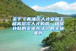 关于《青浦区人才安居工程高层次人才购房、租房补贴的实施办法》的实施细则