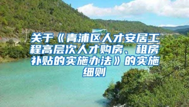 关于《青浦区人才安居工程高层次人才购房、租房补贴的实施办法》的实施细则