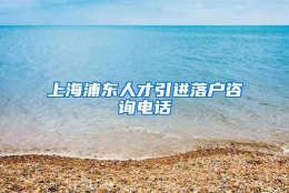 上海浦东人才引进落户咨询电话