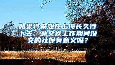 如果将来想在上海长久待下去，补交换工作期间没交的社保有意义吗？