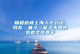 杨超越被上海人才引进！网友：奋斗一辈子不如她装疯卖傻两年