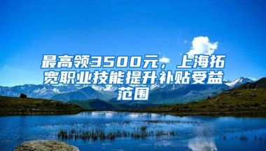 最高领3500元，上海拓宽职业技能提升补贴受益范围