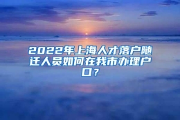 2022年上海人才落户随迁人员如何在我市办理户口？