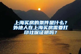 上海买房的条件是什么？外地人在上海买房需要打印社保证明吗？