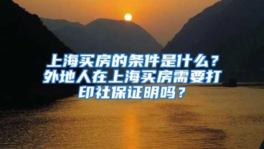 上海买房的条件是什么？外地人在上海买房需要打印社保证明吗？