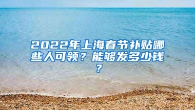 2022年上海春节补贴哪些人可领？能够发多少钱？