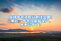 深圳中考录取分数线出圈！家长：中考没保护深户，太不公平了？