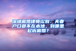 深圳离婚律师讼别：夫妻户口都不在本地，到哪里起诉离婚？