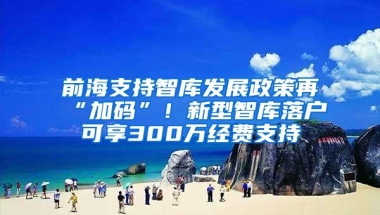 前海支持智库发展政策再“加码”！新型智库落户可享300万经费支持