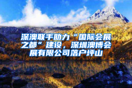 深澳联手助力“国际会展之都”建设，深圳澳博会展有限公司落户坪山