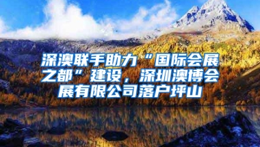 深澳联手助力“国际会展之都”建设，深圳澳博会展有限公司落户坪山