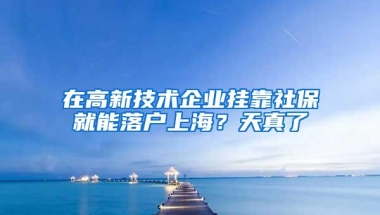 在高新技术企业挂靠社保就能落户上海？天真了